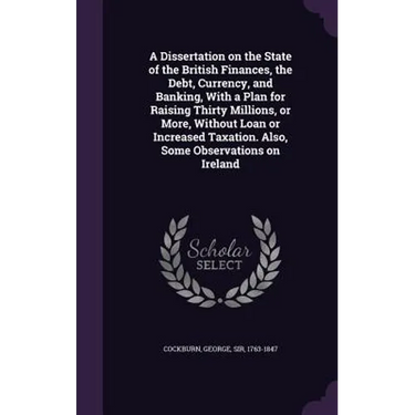 A Dissertation on the State of the British Finances, the Debt, Currency, and Banking, With a Plan for Raising Thirty Millions, or More, Without Loan o