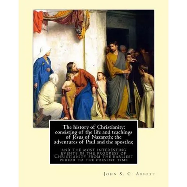 The history of Christianity: consisting of the life and teachings of Jesus of Nazareth; the adventures of Paul and the apostles; and the most inter