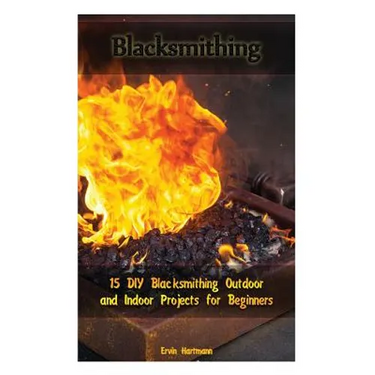 Blacksmithing: 15 DIY Blacksmithing Outdoor and Indoor Projects for Beginners: (Blacksmith Books, Blacksmithing Projects, Blacksmithing Guide)