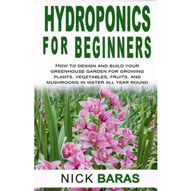 Hydroponics for Beginners: how to design and build your greenhouse garden for growing plants, vegetables, fruits, and mushrooms in water all year roun