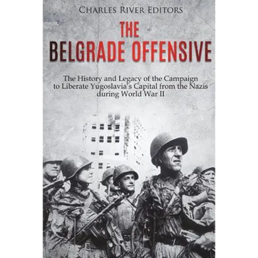 The Belgrade Offensive: The History and Legacy of the Campaign to Liberate Yugoslavia's Capital from the Nazis during World War II