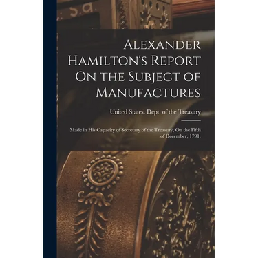 Alexander Hamilton's Report On the Subject of Manufactures: Made in His Capacity of Secretary of the Treasury, On the Fifth of December, 1791.