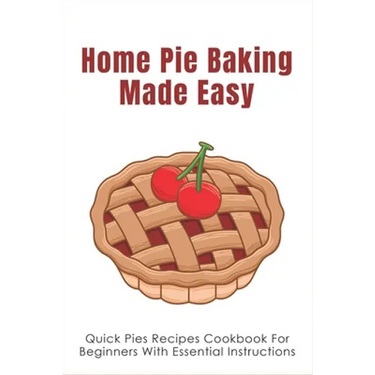 Home Pie Baking Made Easy: Quick Pies Recipes Cookbook For Beginners With Essential Instructions: How To Bake Desserts Pies