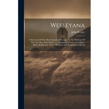 Wesleyana: A Selection Of The Most Important Passages In The Writings Of The Late Rev. John Wesley ... Arranged To Form A Complet