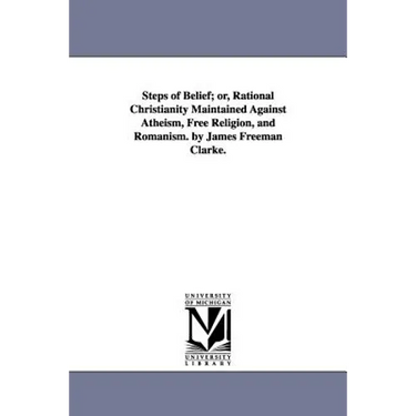 Steps of Belief; or, Rational Christianity Maintained Against Atheism, Free Religion, and Romanism. by James Freeman Clarke.
