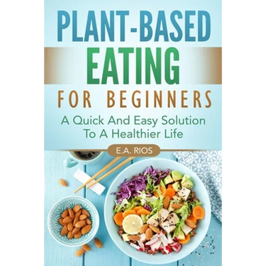 Plant-Based Eating For Beginners: A Quick And Easy Solution To A Healthier Life
