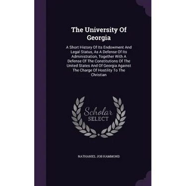 The University Of Georgia: A Short History Of Its Endowment And Legal Status, As A Defense Of Its Administration, Together With A Defense Of The Const