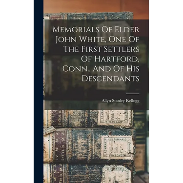Memorials Of Elder John White, One Of The First Settlers Of Hartford, Conn., And Of His Descendants