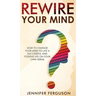 Rewire Your Mind: How To Change Your Mind To Live A Successful And Positive Life On Your Own Terms