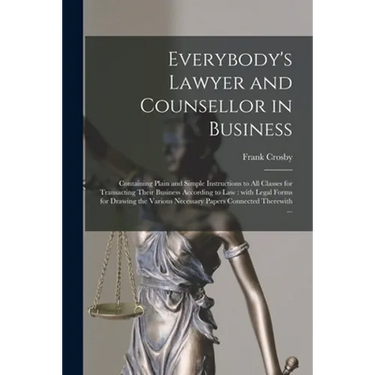 Everybody's Lawyer and Counsellor in Business: Containing Plain and Simple Instructions to All Classes for Transacting Their Business According to Law