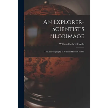 An Explorer-scientist's Pilgrimage: the Autobiography of William Herbert Hobbs