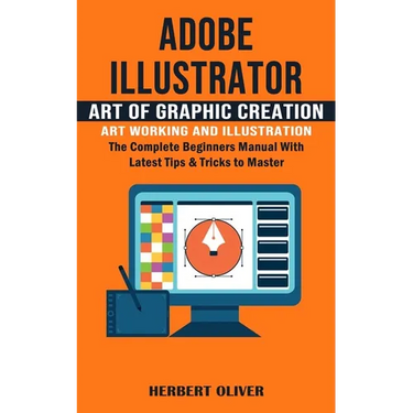 Adobe Illustrator: Art of Graphic Creation Art Working and Illustration (The Complete Beginners Manual With Latest Tips & Tricks to Maste