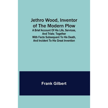Jethro Wood, Inventor of the Modern Plow. A Brief Account of His Life, Services, and Trials; Together with Facts Subsequent to his Death, and Incident