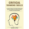 Critical Thinking Skills: Advanced Strategies and Reasoning Skills to Increase Your Decision Making (A Guide for Improve Your Critical Thinking Skills