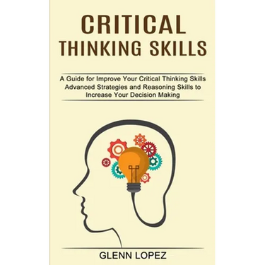 Critical Thinking Skills: Advanced Strategies and Reasoning Skills to Increase Your Decision Making (A Guide for Improve Your Critical Thinking Skills