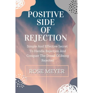 Positive Side of Rejection: Simple And Effective Secret To Handle Rejection And Conquer The Dread Of Being Rejected