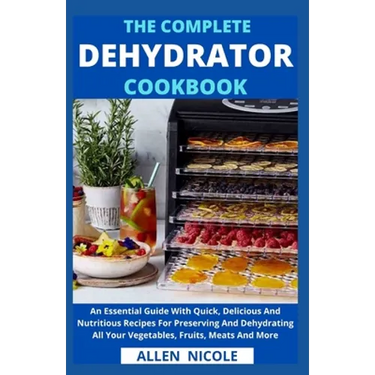 The Complete Dehydrator Cookbook: An Essential Guide With Quick, Delicious And Nutritious Recipes For Preserving And Dehydrating All Your Vegetables,