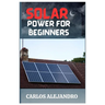Solar Power for Beginners: A Beginner's Guide to Install and Maintain Solar Power