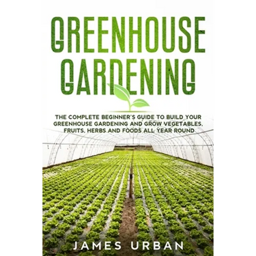Greenhouse Gardening: The Complete Beginner's Guide to Build your Greenhouse Garden and Grow Vegetables, Fruits, Herbs and Foods All Year Around