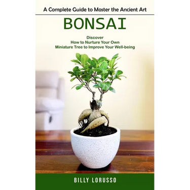 Bonsai: A Complete Guide to Master the Ancient Art (Discover How to Nurture Your Own Miniature Tree to Improve Your Well-being)