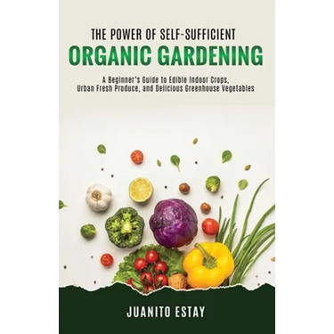 The Power of Self-Sufficient Organic Gardening: A Beginner's Guide to Edible Indoor Crops, Urban Fresh Produce, and Delicious Greenhouse Vegetables