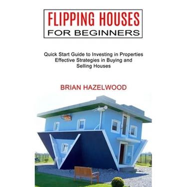 Flipping Houses for Beginners: Effective Strategies in Buying and Selling Houses (Quick Start Guide to Investing in Properties)