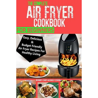 The Complete Air Fryer Cookbook For Beginners: Easy, Delicious And Budget Friendly Air Fryer Recipes For Healthy Living