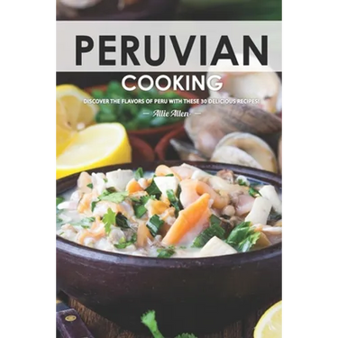 Peruvian Cooking: Discover the Flavors of Peru With These 30 Delicious Recipes!