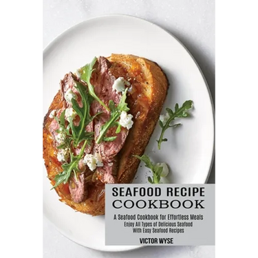 Seafood Recipe Cookbook: Enjoy All Types of Delicious Seafood With Easy Seafood Recipes (A Seafood Cookbook for Effortless Meals)