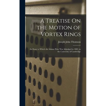 A Treatise On the Motion of Vortex Rings: An Essay to Which the Adams Prize Was Adjudged in 1882, in the University of Cambridge