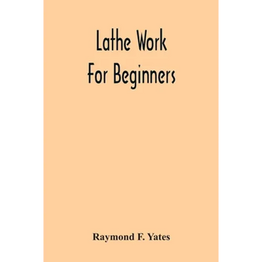 Lathe Work For Beginners; A Practical Treatise On Lathe Work With Complete Instructions For Properly Using The Various Tools, Including Complete Direc
