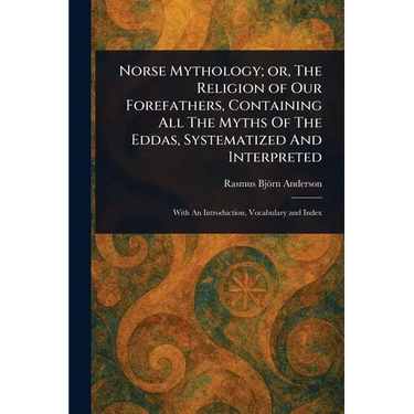 Norse Mythology; or, The Religion of Our Forefathers, Containing All The Myths Of The Eddas, Systematized And Interpreted