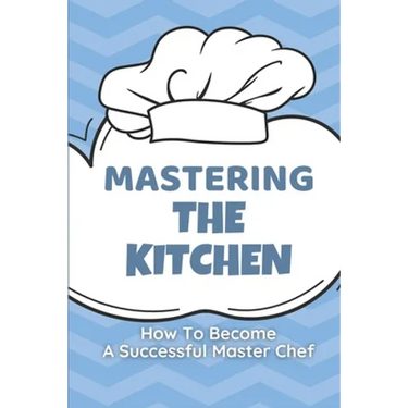 Mastering The Kitchen: How To Become A Successful Master Chef: Develop A Personal Brand For Successful Chefs