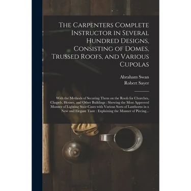 The Carpenters Complete Instructor in Several Hundred Designs, Consisting of Domes, Trussed Roofs, and Various Cupolas: With the Methods of Securing T