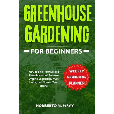 Greenhouse Gardening for Beginners: How to Build Your Desired Greenhouse and Cultivate Organic Vegetables, Fruits, Herbs, and Flowers Year-Round