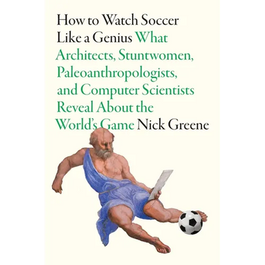 How to Watch Soccer Like a Genius: What Architects, Stuntwomen, Paleoanthropologists, and Computer Scientists Reveal about the World's Game