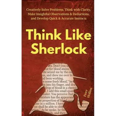 Think Like Sherlock: Creatively Solve Problems, Think with Clarity, Make Insightful Observations & Deductions, and Develop Quick & Accurate Instincts
