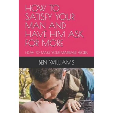 How to Satisfy Your Man and Have Him Ask for More: How to Make Your Marriage Work