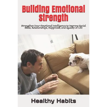 Building Emotional Strength: Strengthen Your Emotional Intelligence to Improve Social Skills, Relationships, Happiness, and Quality of Life