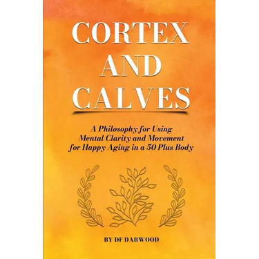 Cortex and Calves - A Philosophy for Using Mental Clarity and Movement for Happy Aging in a 5o Plus Body