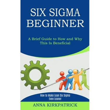 Six Sigma Beginner: How to Make Lean Six Sigma Even Leaner (A Brief Guide to How and Why This Is Beneficial)