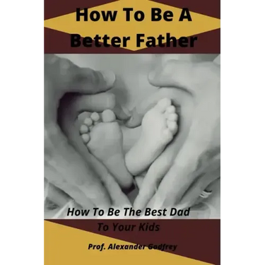 How To Be A Better Father: How To Be The Best Dad To Your Kids