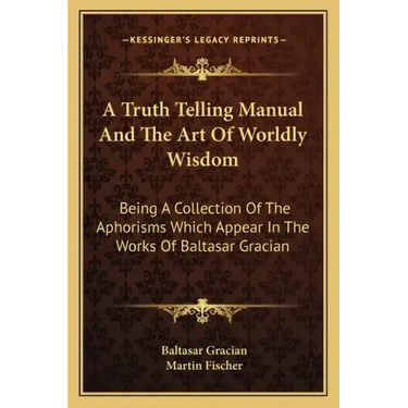 A Truth Telling Manual and the Art of Worldly Wisdom: Being a Collection of the Aphorisms Which Appear in the Works of Baltasar Gracian