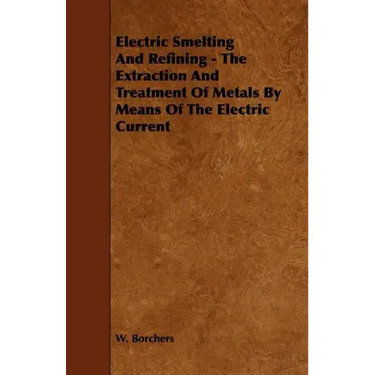 Electric Smelting and Refining - The Extraction and Treatment of Metals by Means of the Electric Current