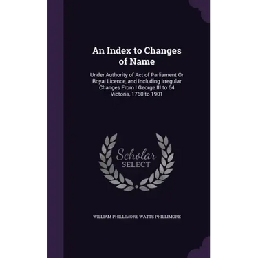 An Index to Changes of Name: Under Authority of Act of Parliament Or Royal Licence, and Including Irregular Changes From I George III to 64 Victori