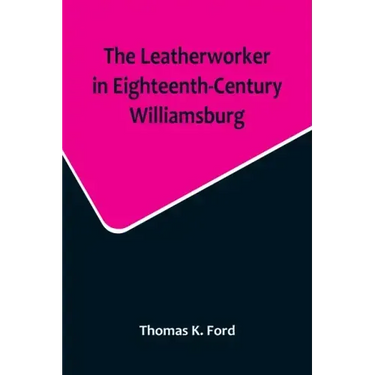 The Leatherworker in Eighteenth-Century Williamsburg, Being an Account of the Nature of Leather, & of the Crafts commonly engaged in the Making & Usin