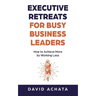 Executive Retreats for Busy Business Leaders: How to Achieve More by Working Less
