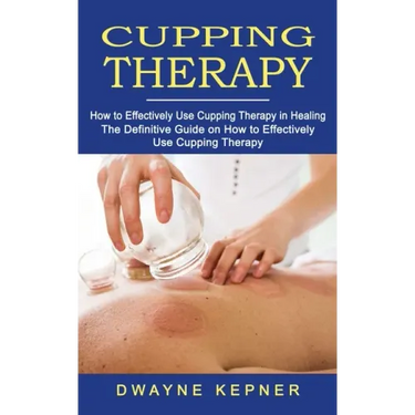 Cupping Therapy: How to Effectively Use Cupping Therapy in Healing (The Definitive Guide on How to Effectively Use Cupping Therapy)
