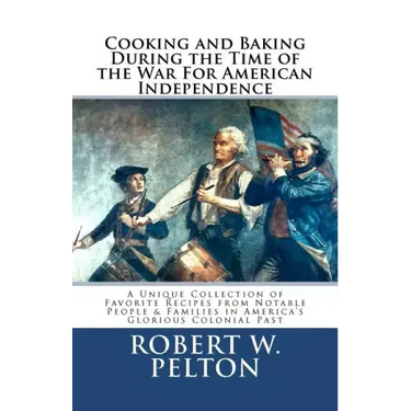 Cooking & Baking During the Time of the War for American Independence: A Unique Collection of Favorite Recipes from Notable People & Families in Ameri