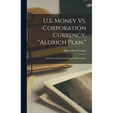 U.S. Money Vs. Corporation Currency, "Aldrich Plan.": Wall Street Confessions! Great Bank Combine